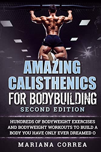 AMAZING CALISTHENICS For BODYBUILDING SECOND EDITION: HUNDREDS OF BODYWEIGHT EXERCISES AND BODYWEIGHT WORKOUTS TO BUILD a BODY YOU HAVE ONLY EVER DREAMED OF